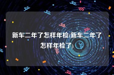 新车二年了怎样年检(新车二年了怎样年检了)