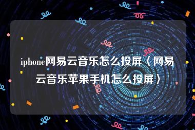 iphone网易云音乐怎么投屏〈网易云音乐苹果手机怎么投屏〉