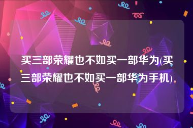 买三部荣耀也不如买一部华为(买三部荣耀也不如买一部华为手机)