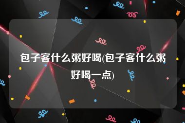 包子客什么粥好喝(包子客什么粥好喝一点)