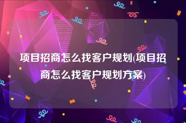 项目招商怎么找客户规划(项目招商怎么找客户规划方案)