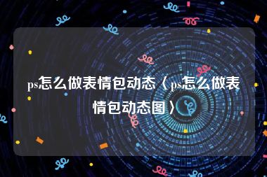 ps怎么做表情包动态〈ps怎么做表情包动态图〉