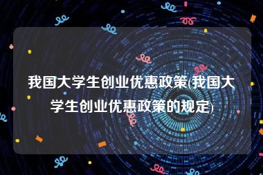 我国大学生创业优惠政策(我国大学生创业优惠政策的规定)