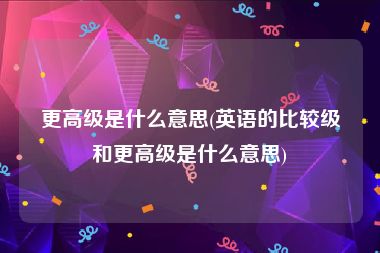 更高级是什么意思(英语的比较级和更高级是什么意思)