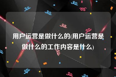 用户运营是做什么的(用户运营是做什么的工作内容是什么)