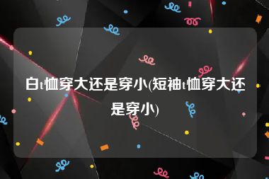 白t恤穿大还是穿小(短袖t恤穿大还是穿小)