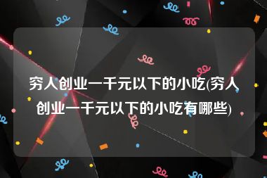 穷人创业一千元以下的小吃(穷人创业一千元以下的小吃有哪些)