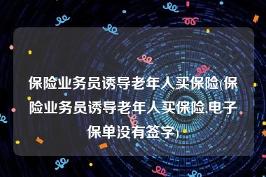 保险业务员诱导老年人买保险(保险业务员诱导老年人买保险,电子保单没有签字)