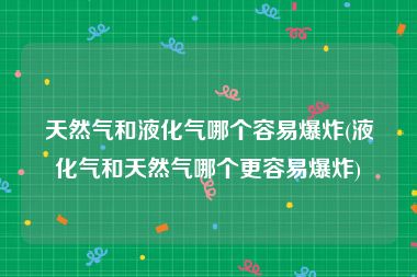 天然气和液化气哪个容易爆炸(液化气和天然气哪个更容易爆炸)