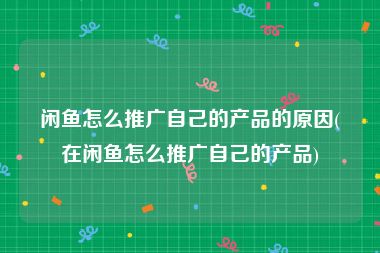 闲鱼怎么推广自己的产品的原因(在闲鱼怎么推广自己的产品)