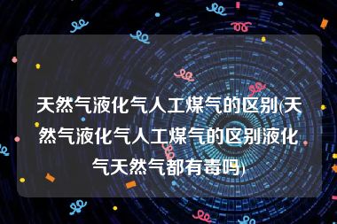 天然气液化气人工煤气的区别(天然气液化气人工煤气的区别液化气天然气都有毒吗)