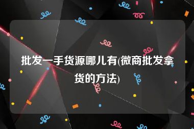 批发一手货源哪儿有(微商批发拿货的方法)