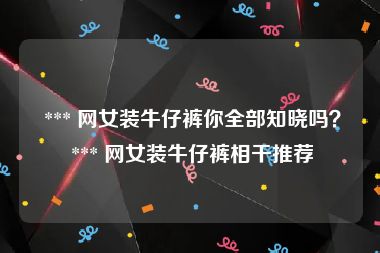  *** 网女装牛仔裤你全部知晓吗？ *** 网女装牛仔裤相干推荐