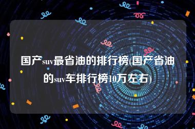 国产suv最省油的排行榜(国产省油的suv车排行榜10万左右)