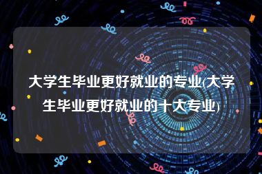 大学生毕业更好就业的专业(大学生毕业更好就业的十大专业)