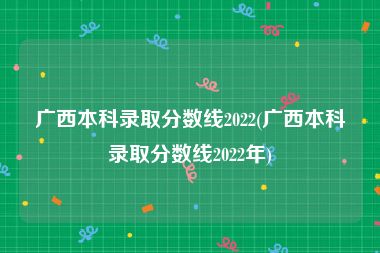 广西本科录取分数线2022(广西本科录取分数线2022年)