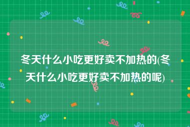 冬天什么小吃更好卖不加热的(冬天什么小吃更好卖不加热的呢)