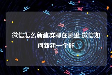 微信怎么新建群聊在哪里 微信如何新建一个群