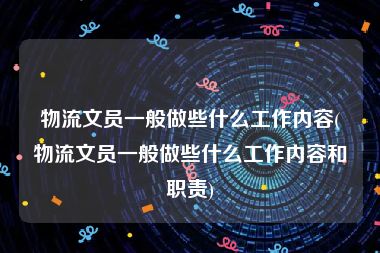 物流文员一般做些什么工作内容(物流文员一般做些什么工作内容和职责)