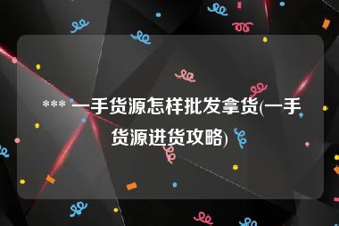  *** 一手货源怎样批发拿货(一手货源进货攻略)