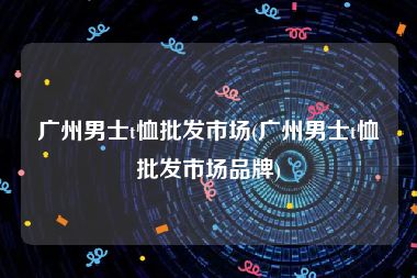 广州男士t恤批发市场(广州男士t恤批发市场品牌)