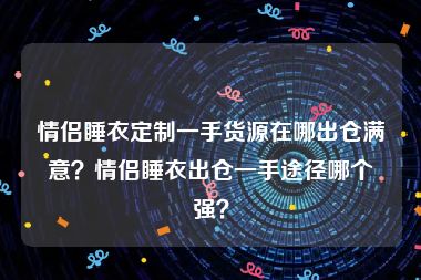 情侣睡衣定制一手货源在哪出仓满意？情侣睡衣出仓一手途径哪个强？