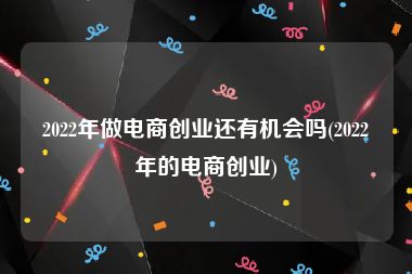 2022年做电商创业还有机会吗(2022年的电商创业)