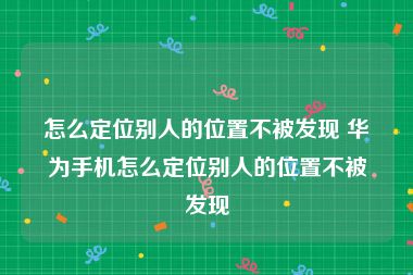 怎么定位别人的位置不被发现 华为手机怎么定位别人的位置不被发现