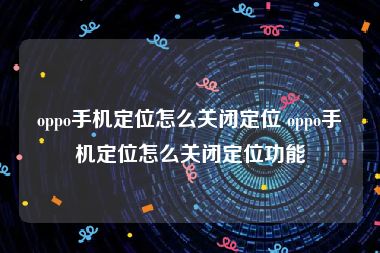 oppo手机定位怎么关闭定位 oppo手机定位怎么关闭定位功能