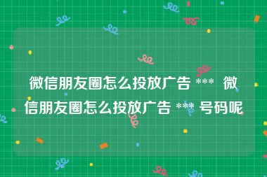 微信朋友圈怎么投放广告 ***  微信朋友圈怎么投放广告 *** 号码呢