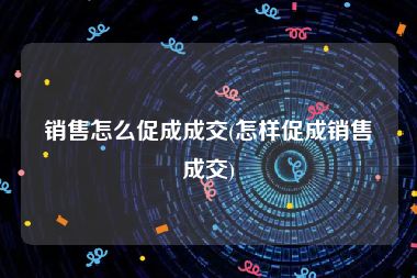 销售怎么促成成交(怎样促成销售成交)