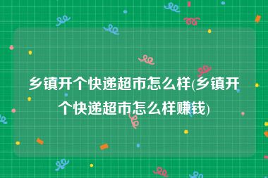 乡镇开个快递超市怎么样(乡镇开个快递超市怎么样赚钱)