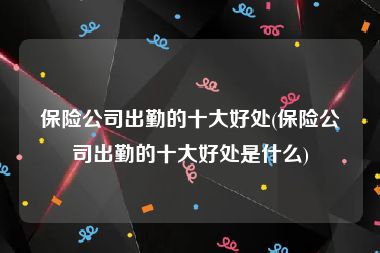 保险公司出勤的十大好处(保险公司出勤的十大好处是什么)