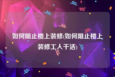 如何阻止楼上装修(如何阻止楼上装修工人干活)