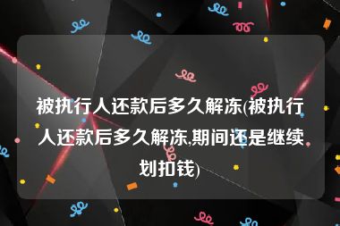 被执行人还款后多久解冻(被执行人还款后多久解冻,期间还是继续划扣钱)