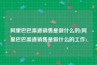 阿里巴巴渠道销售是做什么的(阿里巴巴渠道销售是做什么的工作)