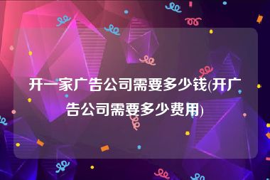 开一家广告公司需要多少钱(开广告公司需要多少费用)