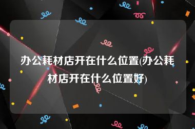 办公耗材店开在什么位置(办公耗材店开在什么位置好)