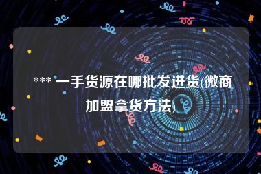  *** 一手货源在哪批发进货(微商加盟拿货方法)