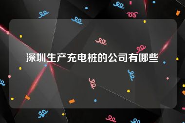 深圳生产充电桩的公司有哪些