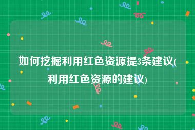 如何挖掘利用红色资源提3条建议(利用红色资源的建议)