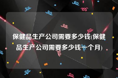 保健品生产公司需要多少钱(保健品生产公司需要多少钱一个月)