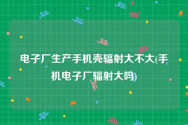 电子厂生产手机壳辐射大不大(手机电子厂辐射大吗)