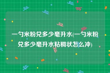 一勺米粉兑多少毫升水(一勺米粉兑多少毫升水粘稠状怎么冲)