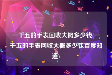 一千五的手表回收大概多少钱(一千五的手表回收大概多少钱百度知道)