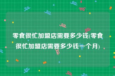 零食很忙加盟店需要多少钱(零食很忙加盟店需要多少钱一个月)