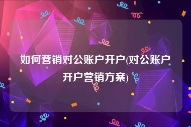 如何营销对公账户开户(对公账户开户营销方案)