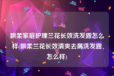 飘柔家庭护理兰花长效洗发露怎么样(飘柔兰花长效清爽去屑洗发露怎么样)