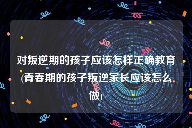 对叛逆期的孩子应该怎样正确教育(青春期的孩子叛逆家长应该怎么做)