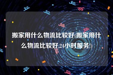 搬家用什么物流比较好(搬家用什么物流比较好,24小时服务!)